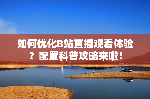 如何优化B站直播观看体验？配置科普攻略来啦！