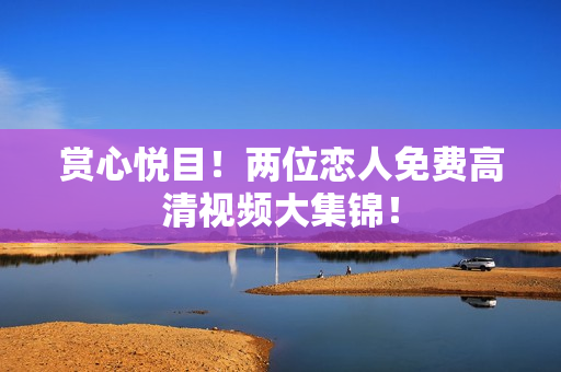 赏心悦目！两位恋人免费高清视频大集锦！