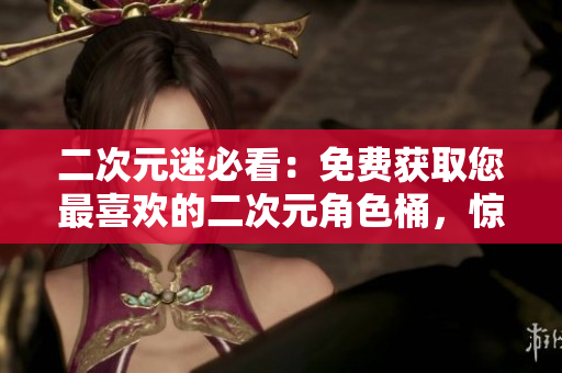 二次元迷必看：免费获取您最喜欢的二次元角色桶，惊喜不断