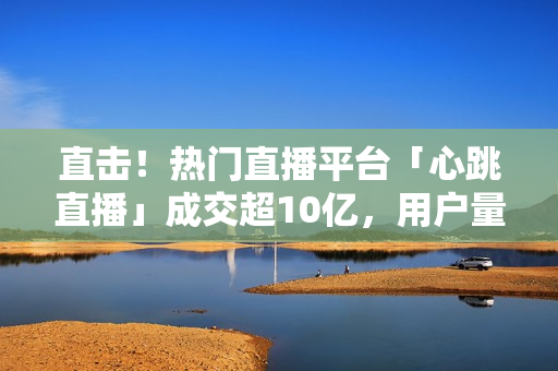 直击！热门直播平台「心跳直播」成交超10亿，用户量暴增！