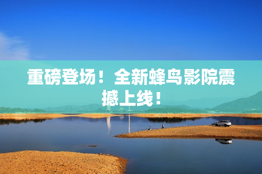 重磅登场！全新蜂鸟影院震撼上线！