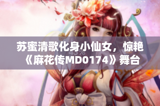 苏蜜清歌化身小仙女，惊艳《麻花传MD0174》舞台