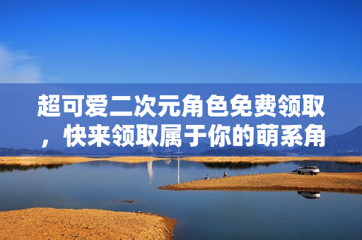 超可爱二次元角色免费领取，快来领取属于你的萌系角色吧！