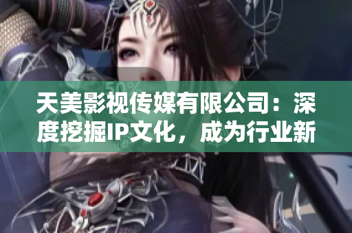 天美影视传媒有限公司：深度挖掘IP文化，成为行业新标杆