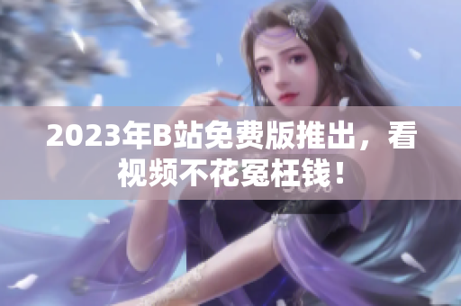 2023年B站免费版推出，看视频不花冤枉钱！
