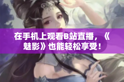 在手机上观看B站直播，《魅影》也能轻松享受！