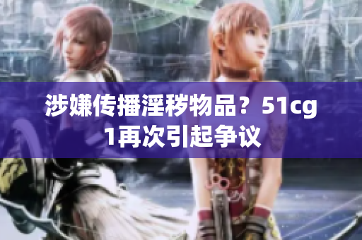 涉嫌传播淫秽物品？51cg1再次引起争议