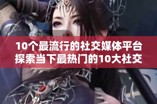 10个最流行的社交媒体平台探索当下最热门的10大社交平台