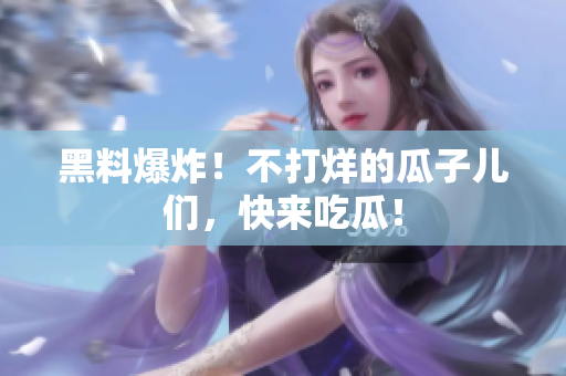 黑料爆炸！不打烊的瓜子儿们，快来吃瓜！