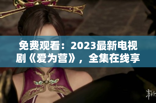 免费观看：2023最新电视剧《爱为营》，全集在线享受