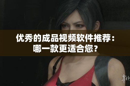 优秀的成品视频软件推荐：哪一款更适合您？