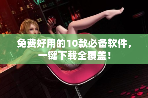 免费好用的10款必备软件，一键下载全覆盖！