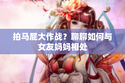 拍马屁大作战？聊聊如何与女友妈妈相处