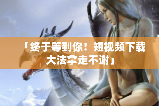 「终于等到你！短视频下载大法拿走不谢」