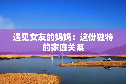 遇见女友的妈妈：这份独特的家庭关系