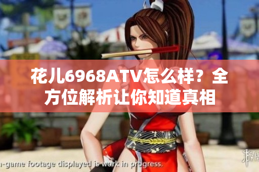 花儿6968ATV怎么样？全方位解析让你知道真相