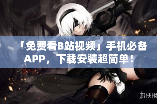 「免费看B站视频」手机必备APP，下载安装超简单！