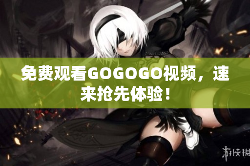 免费观看GOGOGO视频，速来抢先体验！