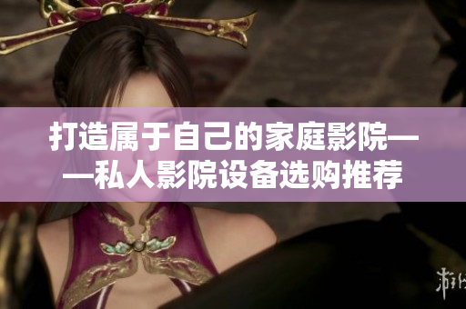 打造属于自己的家庭影院——私人影院设备选购推荐