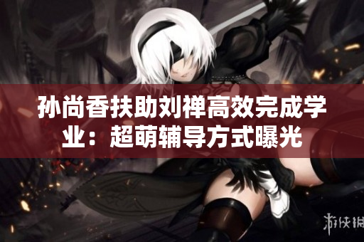 孙尚香扶助刘禅高效完成学业：超萌辅导方式曝光