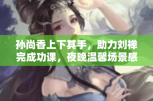 孙尚香上下其手，助力刘禅完成功课，夜晚温馨场景感人。