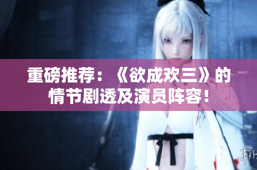 重磅推荐：《欲成欢三》的情节剧透及演员阵容！