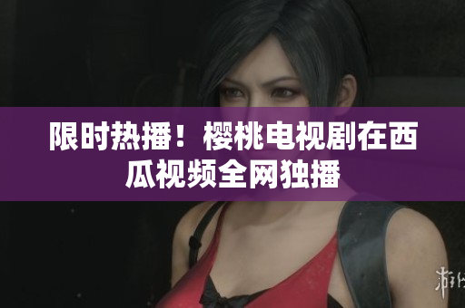 限时热播！樱桃电视剧在西瓜视频全网独播