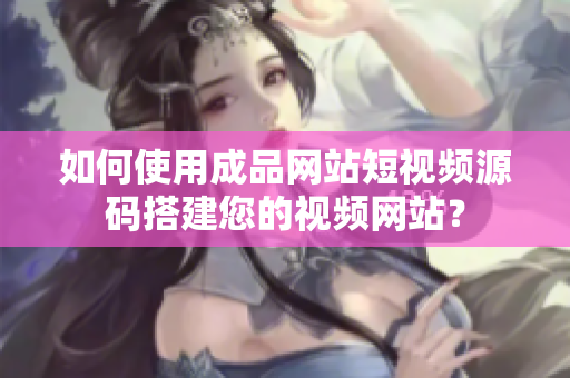 如何使用成品网站短视频源码搭建您的视频网站？