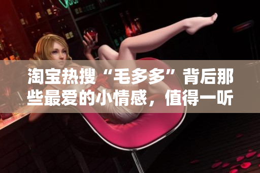 淘宝热搜“毛多多”背后那些最爱的小情感，值得一听！