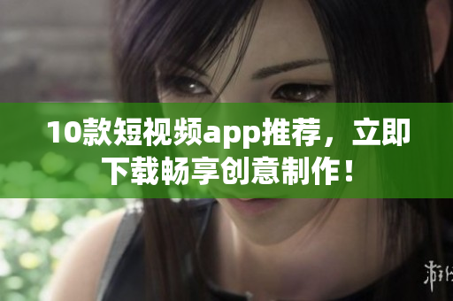 10款短视频app推荐，立即下载畅享创意制作！