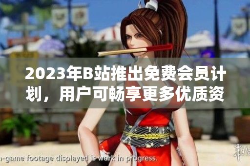 2023年B站推出免费会员计划，用户可畅享更多优质资源