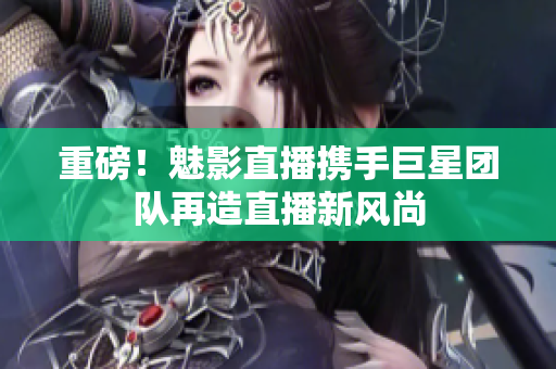 重磅！魅影直播携手巨星团队再造直播新风尚