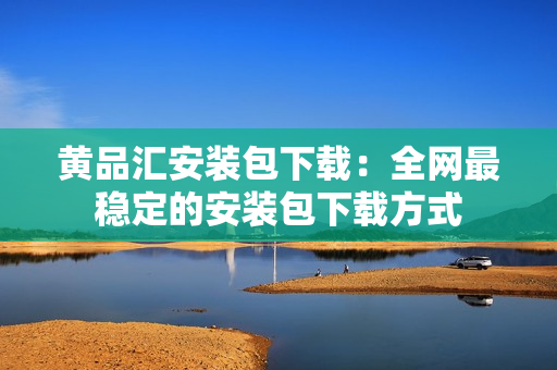 黄品汇安装包下载：全网最稳定的安装包下载方式