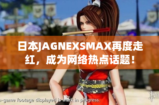 日本JAGNEXSMAX再度走红，成为网络热点话题！