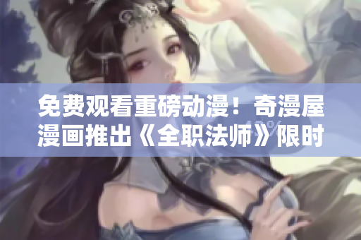 免费观看重磅动漫！奇漫屋漫画推出《全职法师》限时下载