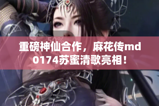 重磅神仙合作，麻花传md0174苏蜜清歌亮相！
