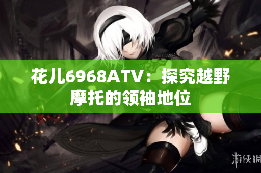 花儿6968ATV：探究越野摩托的领袖地位