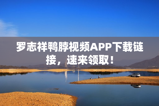 罗志祥鸭脖视频APP下载链接，速来领取！