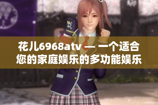 花儿6968atv — 一个适合您的家庭娱乐的多功能娱乐平台