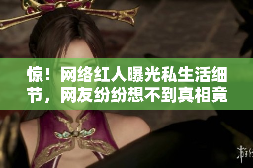 惊！网络红人曝光私生活细节，网友纷纷想不到真相竟是这样…