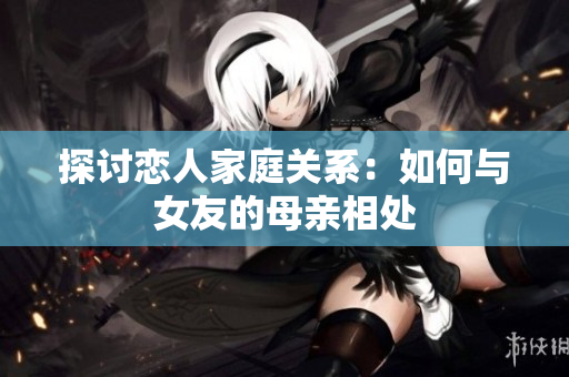 探讨恋人家庭关系：如何与女友的母亲相处