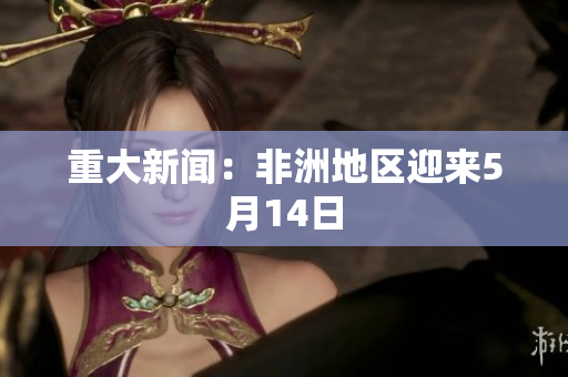 重大新闻：非洲地区迎来5月14日