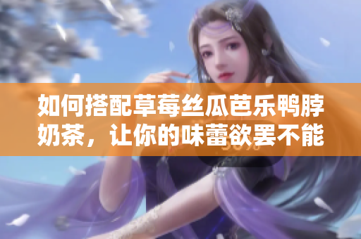 如何搭配草莓丝瓜芭乐鸭脖奶茶，让你的味蕾欲罢不能