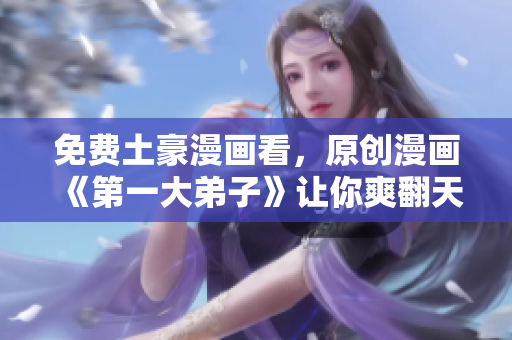 免费土豪漫画看，原创漫画《第一大弟子》让你爽翻天