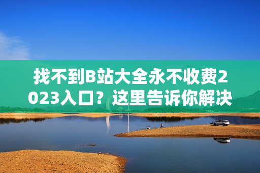 找不到B站大全永不收费2023入口？这里告诉你解决方法
