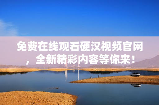 免费在线观看硬汉视频官网，全新精彩内容等你来！