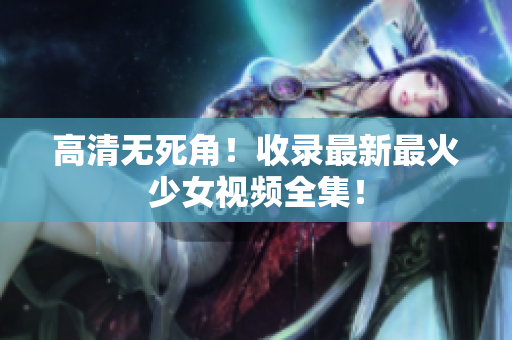 高清无死角！收录最新最火少女视频全集！
