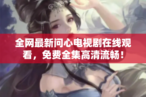全网最新问心电视剧在线观看，免费全集高清流畅！
