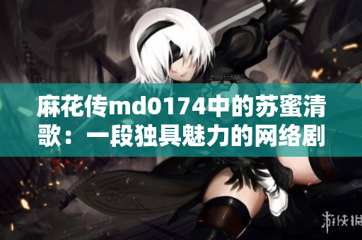 麻花传md0174中的苏蜜清歌：一段独具魅力的网络剧情