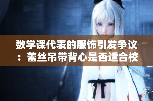 数学课代表的服饰引发争议：蕾丝吊带背心是否适合校园着装？